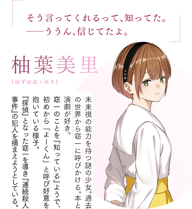 「そう言ってくれるって、知ってた。――ううん、信じてたよ。」【柚葉美里(ゆずのは・みり)】未来視の能力を持つ謎の少女。本と演劇が好きな普通の女の子。窈一のことを『知っている』ようで、初めから「よーくん」と呼び好意を抱いている様子。『探偵』となった窈一を導き『連続殺人事件』の犯人を捕まえようとしている。