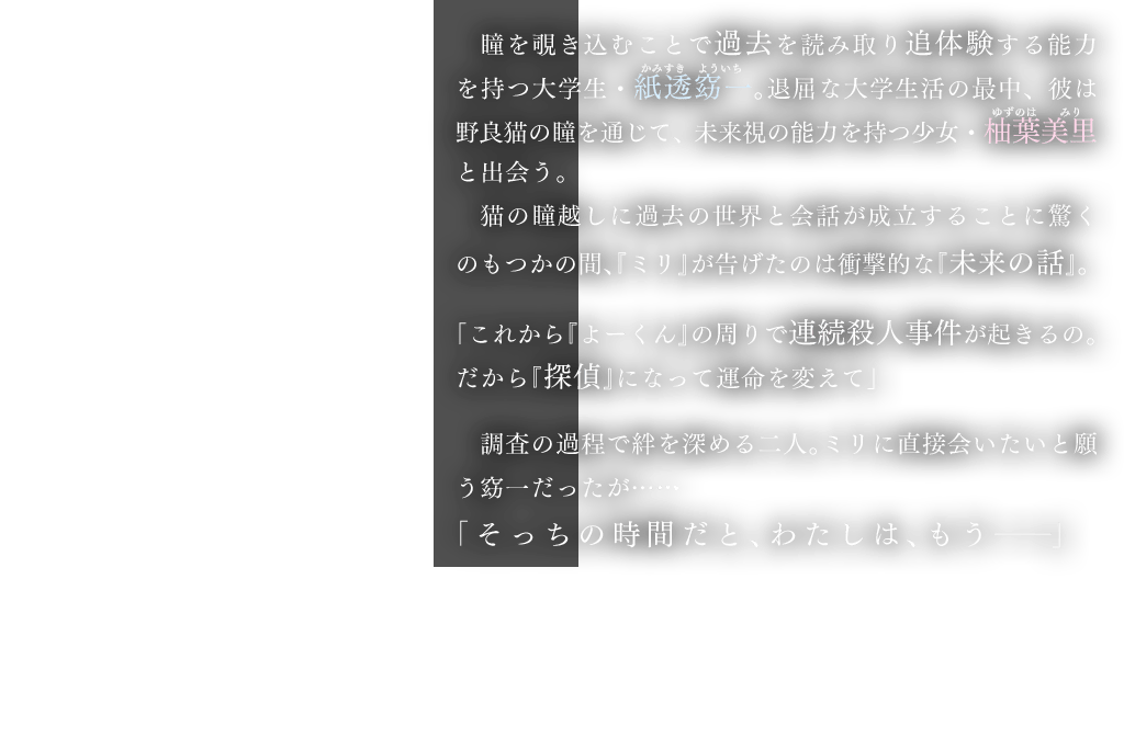 瞳を覗き込むことで過去を読み取り追体験する能力を持つ大学生・紙透窈一。退屈な大学生活の最中、彼は野良猫の瞳を通じて、未来視の能力を持つ少女・柚葉美里と出会う。猫の瞳越しに過去の世界と会話が成立することに驚くのもつかの間、『ミリ』が告げたのは衝撃的な『未来の話』。「これから『よーくん』の周りで連続殺人事件が起きるの。だから『探偵』になって運命を変えて」調査の過程で絆を深める二人。ミリに直接会いたいと願う窈一だったが……「そっちの時間だと、わたしは、もう――」 死者からの手紙、大学の演劇部内で起こる連続殺人、ミリの言葉の真相──そして嘘。過去と未来と現在、真実と虚構が猫の瞳を通じて交錯する、新感覚ボーイミーツガール！
