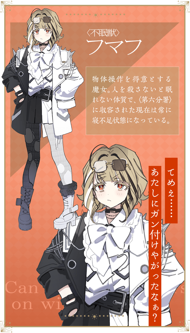 〈不眠獣〉フマフ / 物体操作を得意とする魔女。人を殺さないと眠れない体質で、〈第六分署〉に収容された現在は常に寝不足状態になっている。