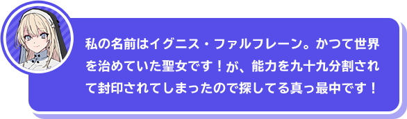 「私の名前はイグニス・ファルフレーン。かつて世界を治めていた聖女です！　が、能力を九十九分割されて封印されてしまったので探してる真っ最中です！」