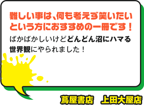 難しい事は、何も考えず笑いたいという方におすすめの一冊です！ ばかばかしいけどどんどん沼にハマる世界観にやられました！ 蔦屋書店 上田大屋店