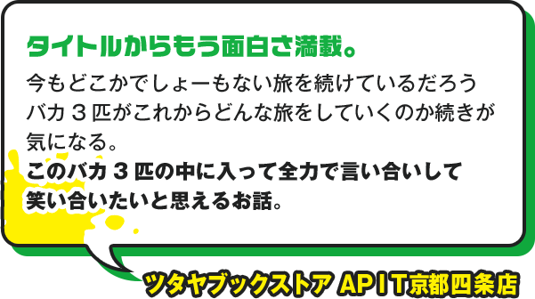 タイトルからもう面白さ満載。 今もどこかでしょーもない旅を続けているだろうバカ3匹がこれからどんな旅をしていくのか続きが気になる。 このバカ３匹の中に入って全力で言い合いして笑い合いたいと思えるお話。 ツタヤブックストア　ＡＰＩＴ京都四条店