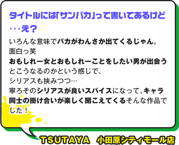 タイトルには「サンバカ」って書いてあるけど･･･え？ いろんな意味でバカがわんさか出てくるじゃん。面白っ笑 おもしれー女とおもしれーことをしたい男が出会うとこうなるのかという感じで、シリアスも朝見つつ… 寧ろそのシリアスが良いスパイスになって、キャラ同士の掛け合いが楽しく聞こえてくるそんな作品でした！ ＴＳＵＴＡＹＡ　小田原シティモール店