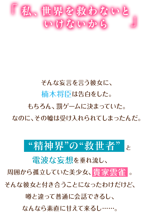 「私、世界を救わないといけないから」そんな妄言を言う彼女に、楠木将臣は告白をした。“精神界”の“救世者”と電波な妄想を垂れ流し、周囲から孤立していた美少女、貴家雲雀。そんな彼女と付き合うことになったわけだけど、噂と違って普通に会話できるし、なんなら素直に甘えて来るし……。