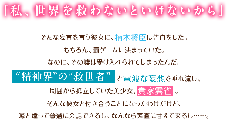 「私、世界を救わないといけないから」そんな妄言を言う彼女に、楠木将臣は告白をした。“精神界”の“救世者”と電波な妄想を垂れ流し、周囲から孤立していた美少女、貴家雲雀。そんな彼女と付き合うことになったわけだけど、噂と違って普通に会話できるし、なんなら素直に甘えて来るし……。