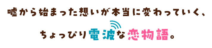 嘘から始まった想いが本当に変わっていく、ちょっぴり電波な恋物語。